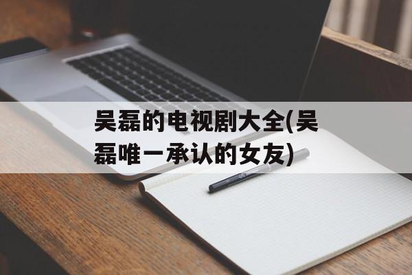 吴磊的电视剧大全(吴磊唯一承认的女友)-第1张图片-