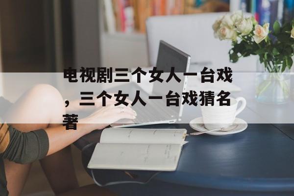 电视剧三个女人一台戏，三个女人一台戏猜名著-第1张图片-