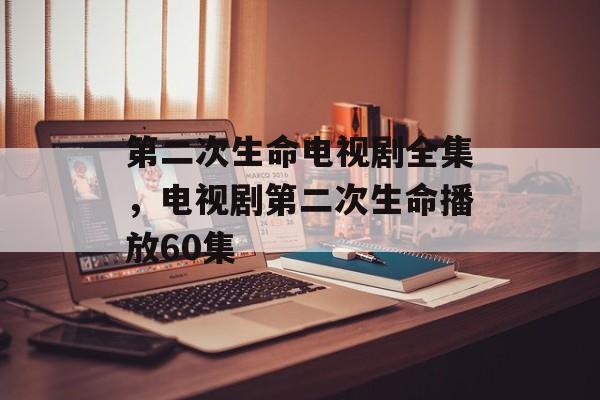 第二次生命电视剧全集，电视剧第二次生命播放60集-第1张图片-