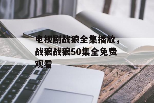 电视剧战狼全集播放，战狼战狼50集全免费观看-第1张图片-