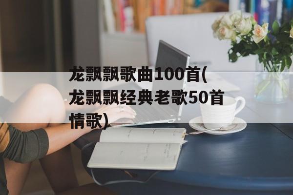 龙飘飘歌曲100首(龙飘飘经典老歌50首情歌)-第1张图片-