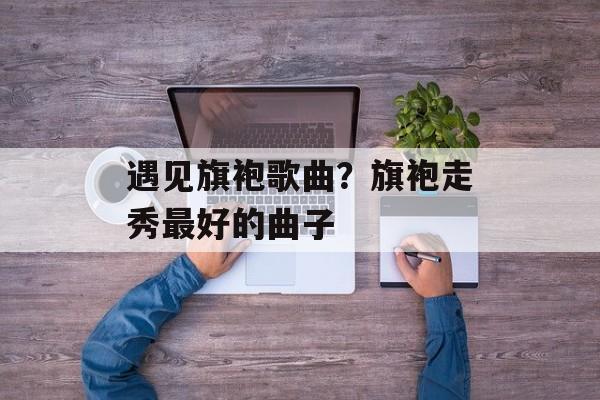 遇见旗袍歌曲？旗袍走秀最好的曲子-第1张图片-