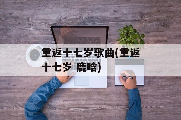重返十七岁歌曲(重返十七岁 鹿晗)-第1张图片-