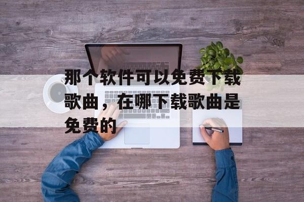 那个软件可以免费下载歌曲，在哪下载歌曲是免费的-第1张图片-