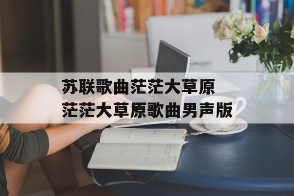 苏联歌曲茫茫大草原 茫茫大草原歌曲男声版-第1张图片-