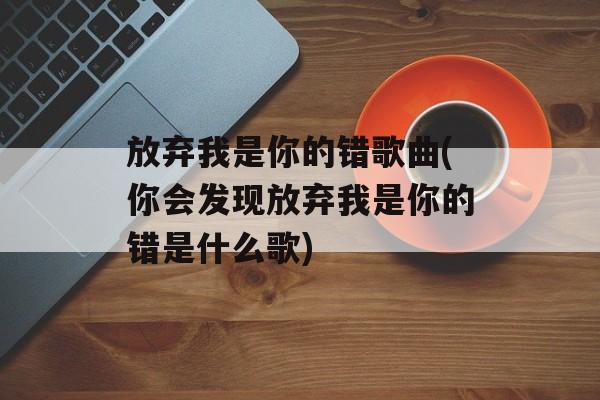 放弃我是你的错歌曲(你会发现放弃我是你的错是什么歌)-第1张图片-