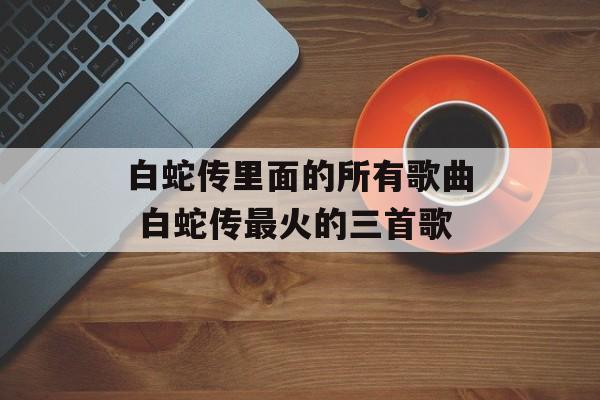 白蛇传里面的所有歌曲 白蛇传最火的三首歌-第1张图片-