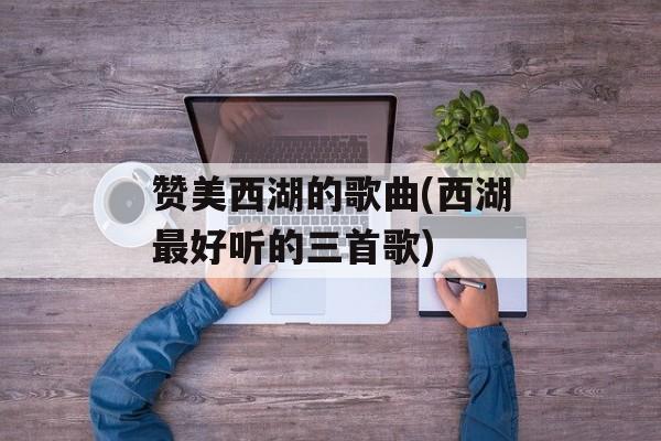 赞美西湖的歌曲(西湖最好听的三首歌)-第1张图片-