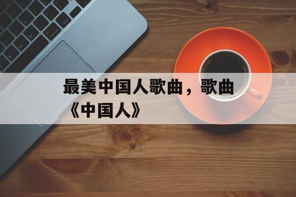 最美中国人歌曲，歌曲《中国人》-第1张图片-