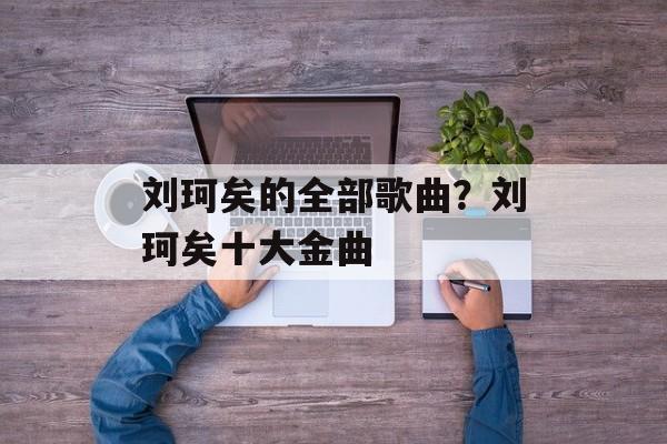 刘珂矣的全部歌曲？刘珂矣十大金曲-第1张图片-
