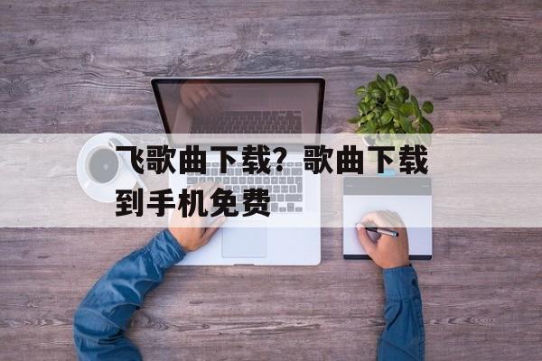 飞歌曲下载？歌曲下载到手机免费-第1张图片-