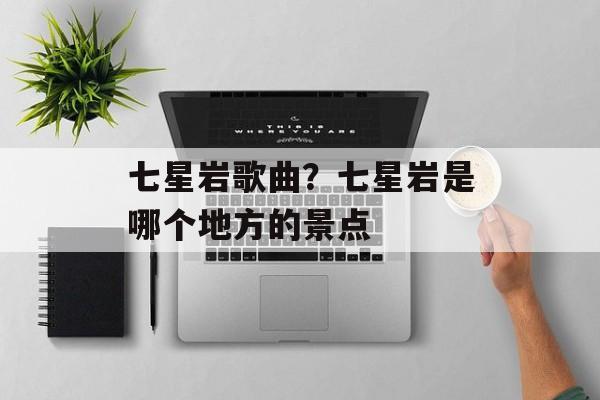 七星岩歌曲？七星岩是哪个地方的景点-第1张图片-