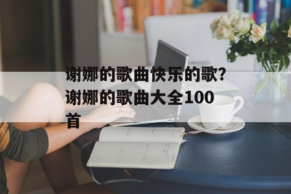 谢娜的歌曲快乐的歌？谢娜的歌曲大全100首-第1张图片-