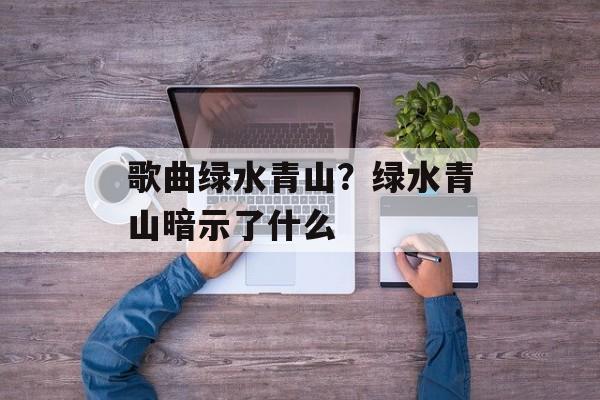 歌曲绿水青山？绿水青山暗示了什么-第1张图片-
