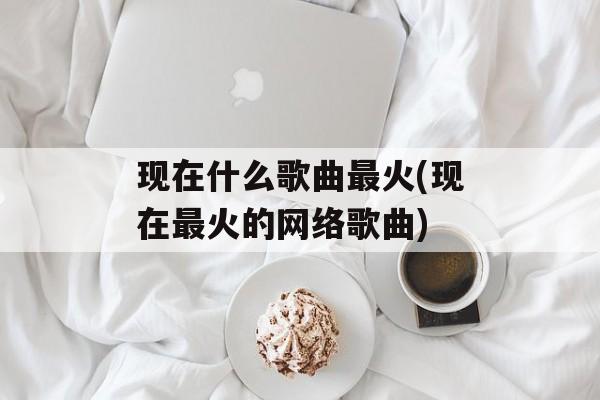 现在什么歌曲最火(现在最火的网络歌曲)-第1张图片-