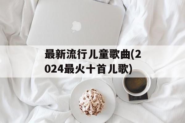 最新流行儿童歌曲(2024最火十首儿歌)-第1张图片-