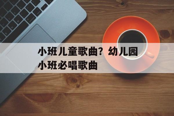 小班儿童歌曲？幼儿园小班必唱歌曲-第1张图片-