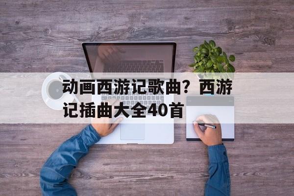 动画西游记歌曲？西游记插曲大全40首-第1张图片-