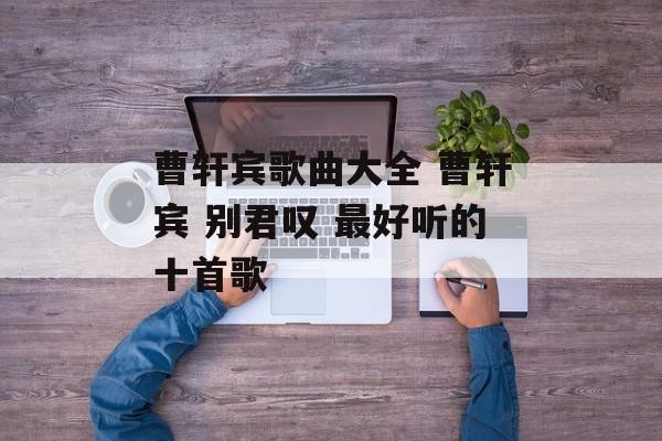 曹轩宾歌曲大全 曹轩宾 别君叹 最好听的十首歌-第1张图片-