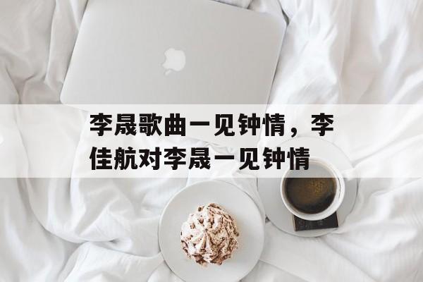 李晟歌曲一见钟情，李佳航对李晟一见钟情-第1张图片-