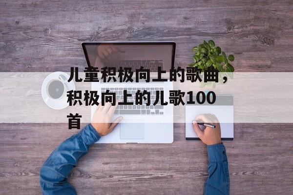 儿童积极向上的歌曲，积极向上的儿歌100首-第1张图片-