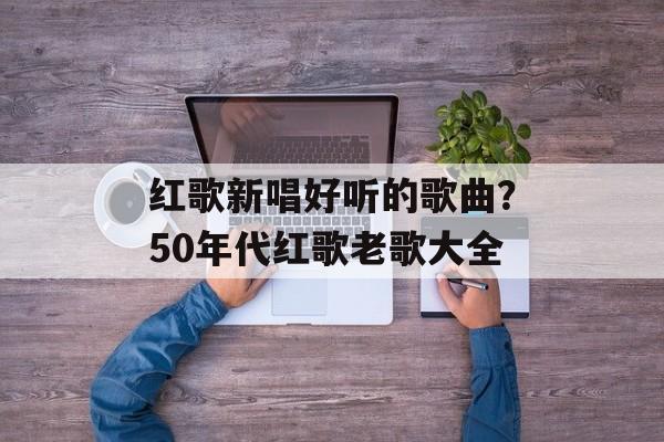 红歌新唱好听的歌曲？50年代红歌老歌大全-第1张图片-
