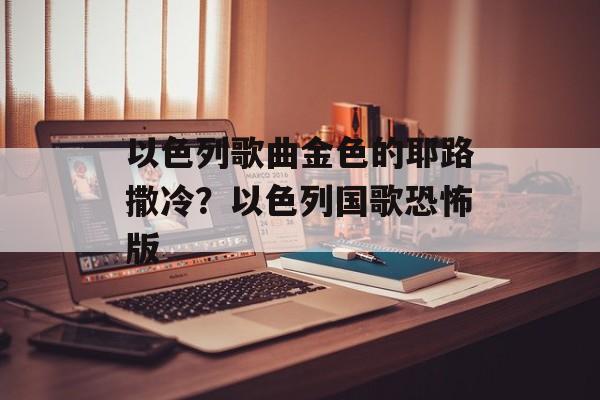 以色列歌曲金色的耶路撒冷？以色列国歌恐怖版-第1张图片-