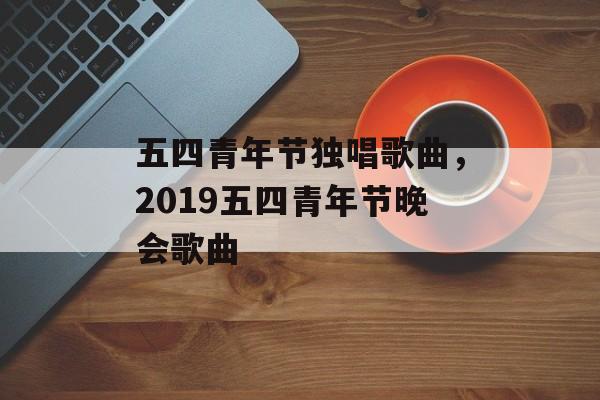 五四青年节独唱歌曲，2019五四青年节晚会歌曲-第1张图片-