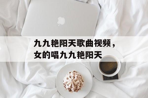 九九艳阳天歌曲视频，女的唱九九艳阳天-第1张图片-