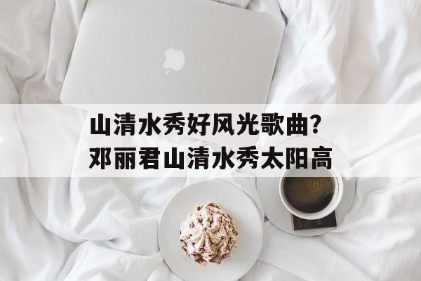山清水秀好风光歌曲？邓丽君山清水秀太阳高-第1张图片-