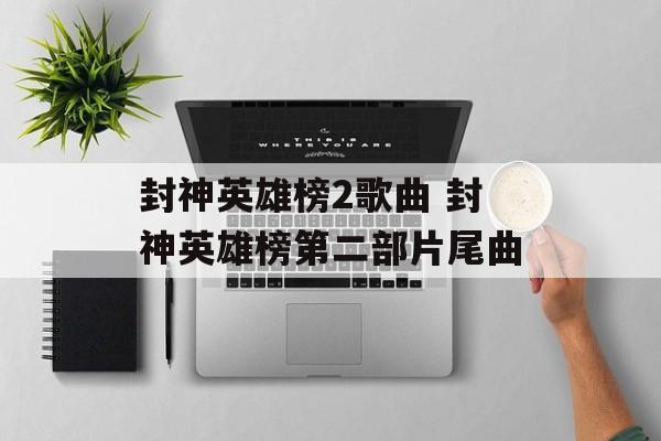 封神英雄榜2歌曲 封神英雄榜第二部片尾曲-第1张图片-