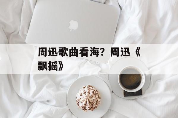 周迅歌曲看海？周迅《飘摇》-第1张图片-