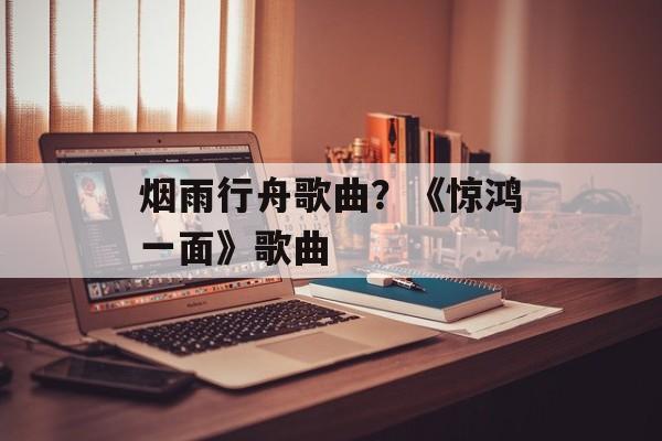 烟雨行舟歌曲？《惊鸿一面》歌曲-第1张图片-