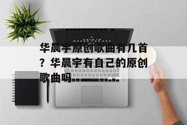 华晨宇原创歌曲有几首？华晨宇有自己的原创歌曲吗-第1张图片-