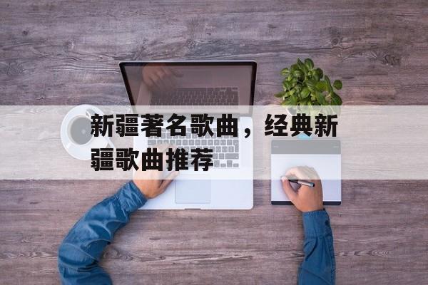 新疆著名歌曲，经典新疆歌曲推荐-第1张图片-
