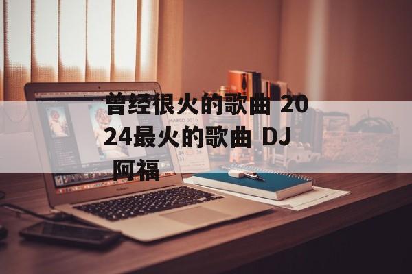 曾经很火的歌曲 2024最火的歌曲 DJ 阿福-第1张图片-