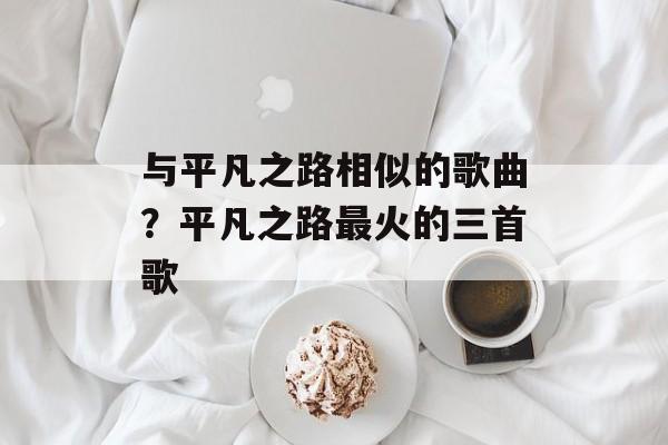 与平凡之路相似的歌曲？平凡之路最火的三首歌-第1张图片-