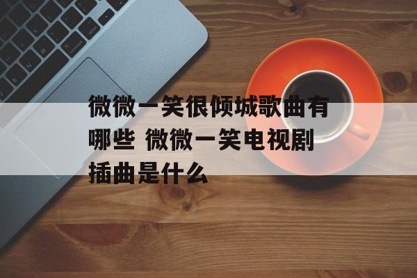 微微一笑很倾城歌曲有哪些 微微一笑电视剧插曲是什么-第1张图片-