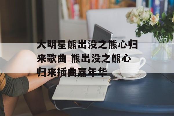 大明星熊出没之熊心归来歌曲 熊出没之熊心归来插曲嘉年华-第1张图片-