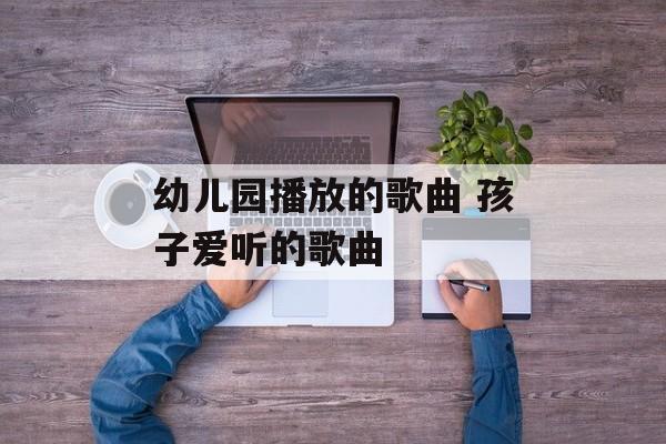 幼儿园播放的歌曲 孩子爱听的歌曲-第1张图片-