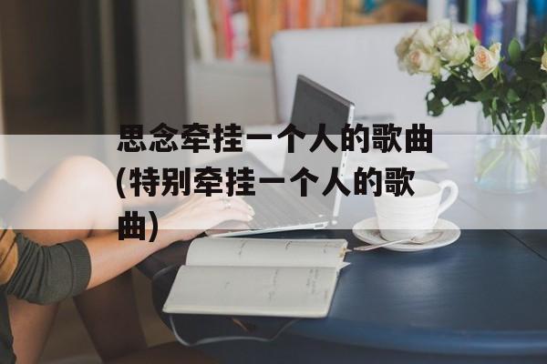 思念牵挂一个人的歌曲(特别牵挂一个人的歌曲)-第1张图片-