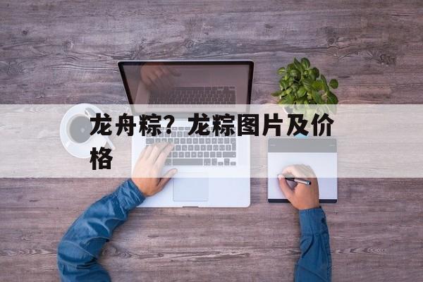 龙舟粽？龙粽图片及价格-第1张图片-