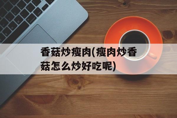 香菇炒瘦肉(瘦肉炒香菇怎么炒好吃呢)-第1张图片-