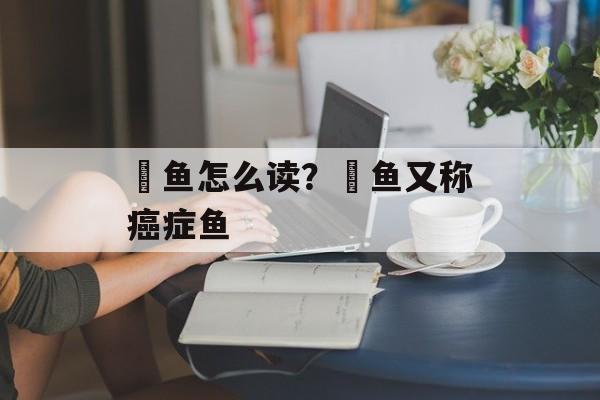 鮰鱼怎么读？鮰鱼又称癌症鱼-第1张图片-