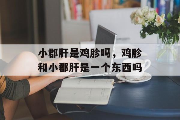 小郡肝是鸡胗吗，鸡胗和小郡肝是一个东西吗-第1张图片-