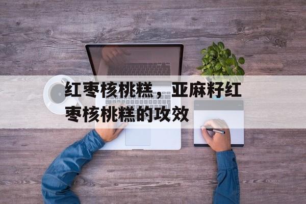 红枣核桃糕，亚麻籽红枣核桃糕的攻效-第1张图片-