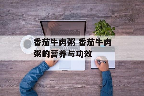 番茄牛肉粥 番茄牛肉粥的营养与功效-第1张图片-