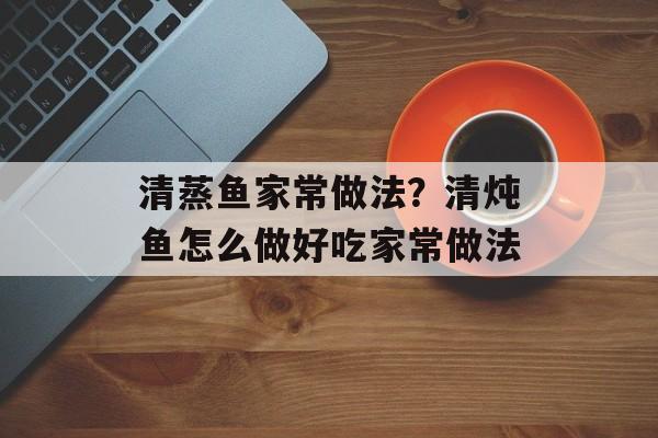 清蒸鱼家常做法？清炖鱼怎么做好吃家常做法-第1张图片-