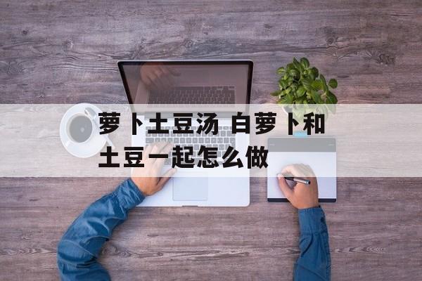 萝卜土豆汤 白萝卜和土豆一起怎么做-第1张图片-