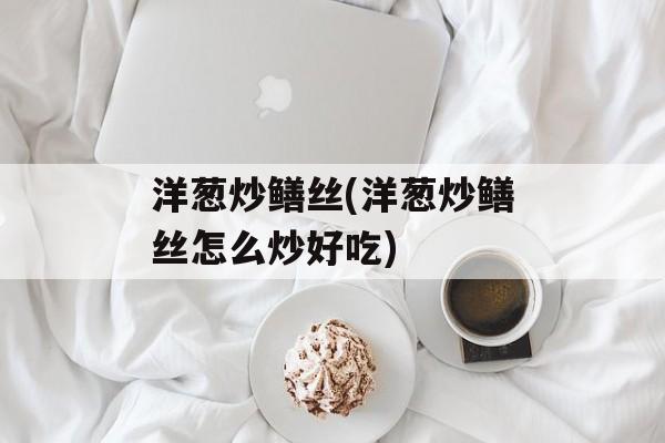 洋葱炒鳝丝(洋葱炒鳝丝怎么炒好吃)-第1张图片-